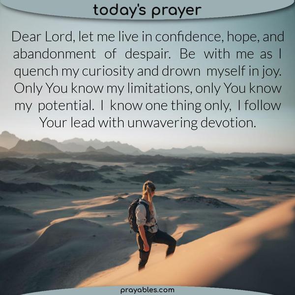 Dear Lord, let me live in confidence, hope, and abandonment of despair. Be with me as I quench my curiosity and drown myself in joy. Only You know my limitations, only You
know my potential. I know one thing only, I follow Your lead with unwavering devotion.