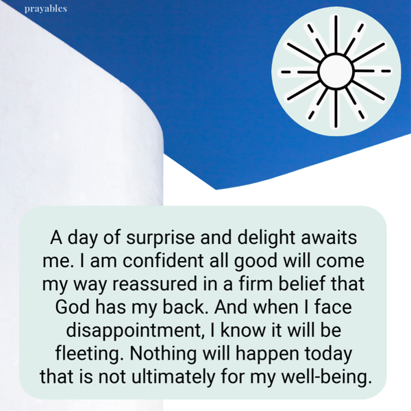 A day of surprise and delight awaits me. I am confident all good will come my way reassured in a firm belief that God has my back. And when I face disappointment, I know it will be fleeting. Nothing will happen today that is not ultimately for my
well-being.