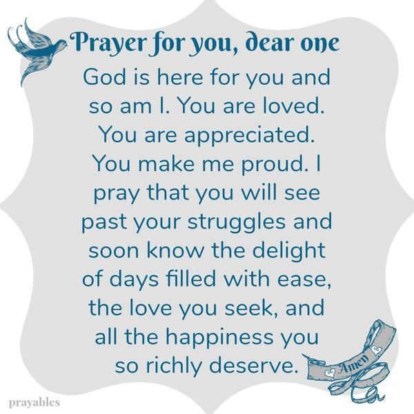 Prayer for You, Dear One God is here for you and so am I. You are loved. You are appreciated. You make me proud. I pray that you will see past your struggles and soon know the delight of days filled with ease, the love you deserve,
and all the happiness you seek. Amen