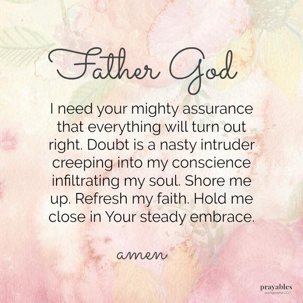 Father God, I need your mighty assurance that everything will turn out right. Doubt is a nasty intruder creeping into my conscience infiltrating my soul. Shore me up. Refresh my faith. Hold me close in Your steady embrace.