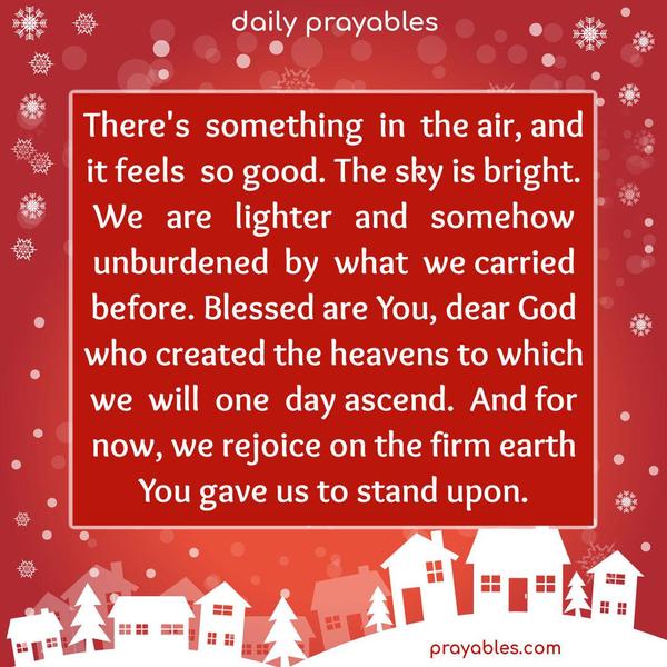 There’s something in the air, and it feels so good. The sky is bright. We are lighter and somehow unburdened by what we carried before. Blessed are You, dear God, who created the heavens to which we will one day ascend. And for now, we rejoice on the firm earth You gave us to stand upon.