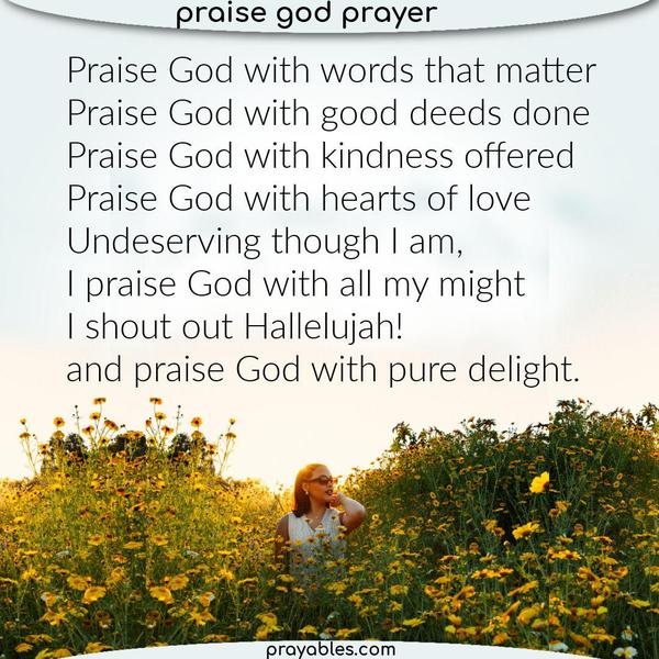 Praise God with words that matter, Praise God with good deeds done. Praise God with kindness offered, Praise God with hearts of love. Undeserving though I am, I praise God
with all my might, I shout out Hallelujah! and praise God with pure delight.