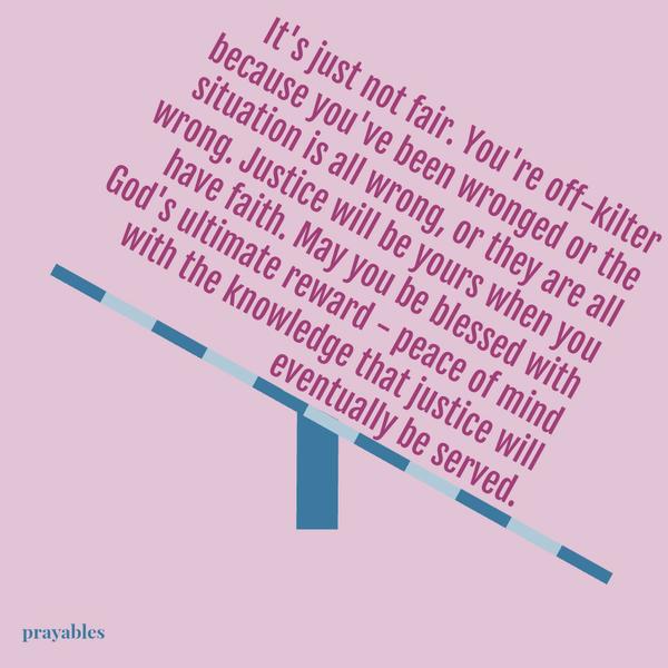 It’s just not fair. You’re off-kilter because you’ve been wronged or the situation is all wrong, or they are all wrong. Justice will be yours when you have faith. May you be blessed with God’s ultimate reward – peace of mind with
the knowledge that justice will eventually be served.