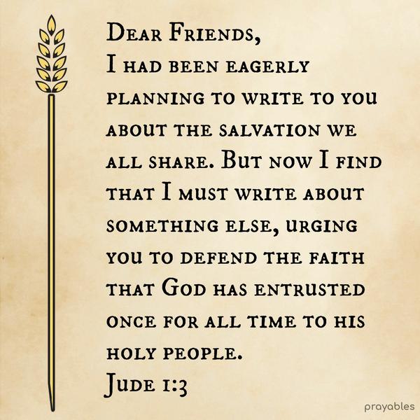 Jude 1:3 Dear Friends, I had been eagerly planning to write to you about the salvation we all share. But now I find that I must write about something else, urging you to defend the faith
that God has entrusted once for all time to his holy people.