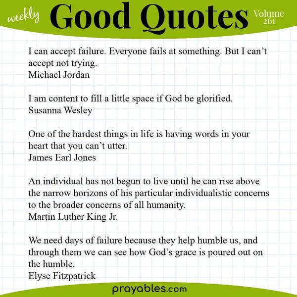 I can accept failure. Everyone fails at something. But I can’t accept not trying.  Michael Jordan   I am content to fill a little space if God be glorified. Susanna Wesley 
One of the hardest things in life is having words in your heart that you can’t utter. James Earl Jones  An individual has not begun to live until he can rise above the narrow horizons of his particular individualistic concerns to the broader concerns of all humanity. Martin Luther King Jr.  We need days of failure because they help humble us, and through them we can see how God’s grace is poured out on the humble. Elyse Fitzpatrick