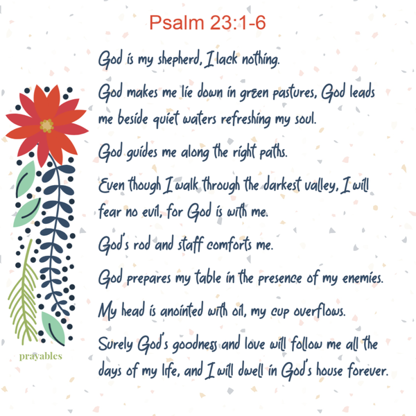 Psalm 23:1-6 God is my shepherd, I lack nothing. God makes me lie down in green pastures, God leads me beside quiet waters
refreshing my soul. God guides me along the right paths. Even though I walk through the darkest valley, I will fear no evil, for God is with me. God’s rod and staff comforts me. God prepares my table in the presence of my enemies. My head is anointed with oil, my cup overflows. Surely God’s goodness and love will follow me all the days of my life, and I will dwell in God’s house forever.