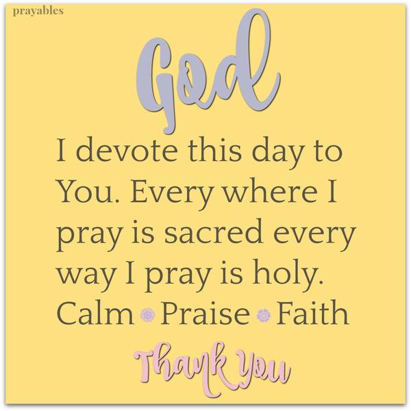 God I devote this day to You. Every where I pray is sacred every way I pray is holy. Calm. Praise. Faith. Thank You