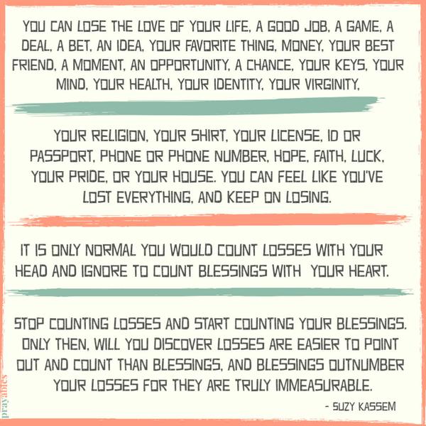 You can lose a child or a parent, the love of your life, a good job, a game, a deal, a bet, an idea, your favorite thing, money, your best friend, a moment, an opportunity, a
chance, your keys, your mind, your health, your identity, your virginity. Your religion, your shirt, your license, ID or passport, phone or phone number, hope, faith, luck, your pride, or your house. You can feel like you’ve lost everything, and keep on losing. Stop counting losses and start counting your blessings. Only then, will you discover losses are easier to point out and count than blessings, and blessings outnumber your losses for they are truly immeasurable. It is only normal that you
would count losses with your head, and ignore to count blessings with your heart. Suzy Kassem