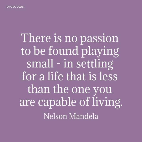 There is no passion to be found playing small – in settling for a life that is less than the one you are capable of living. Nelson Mandela