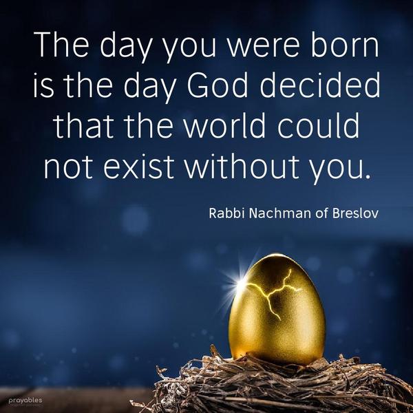 The day you were born is the day God decided that the world could not exist without you. Rabbi Nachman of Breslov