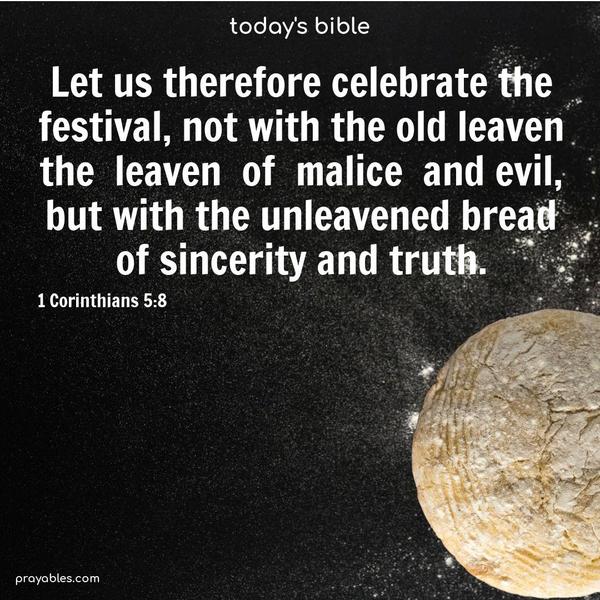 Let us therefore celebrate the festival, not with the old leaven, the leaven of malice and evil, but with the unleavened bread of sincerity and truth. 1 Corinthians 5:8