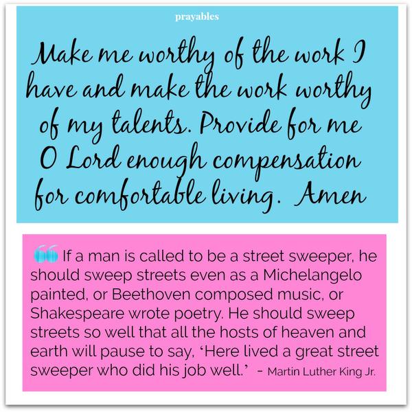 Make me worthy of the work I have and make the work worthy of my talents. Provide for me O Lord enough compensation for comfortable living. Amen If a man is called to be a street sweeper, he should sweep streets even as a
Michelangelo painted, or Beethoven composed music, or Shakespeare wrote poetry. He should sweep streets so well that all the hosts of heaven and earth will pause to say, ‘Here lived a great street sweeper who did his job well.’ – Martin Luther King Jr.