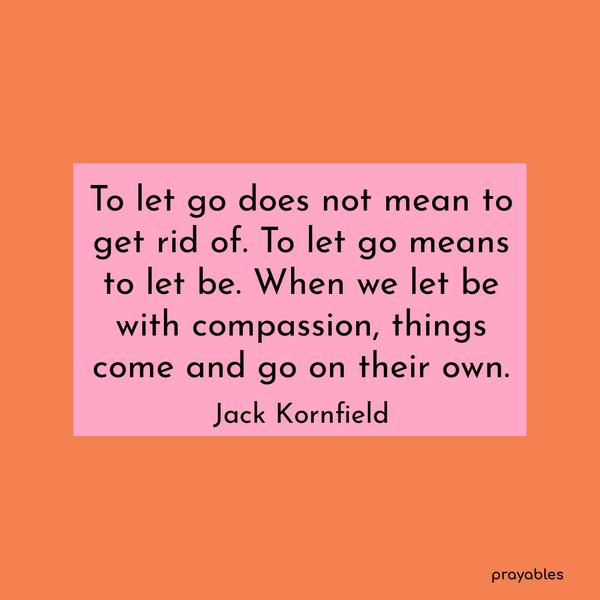 To let go does not mean to get rid of. To let go means to let be. When we let be with compassion, things come and go on their own. Jack Kornfield