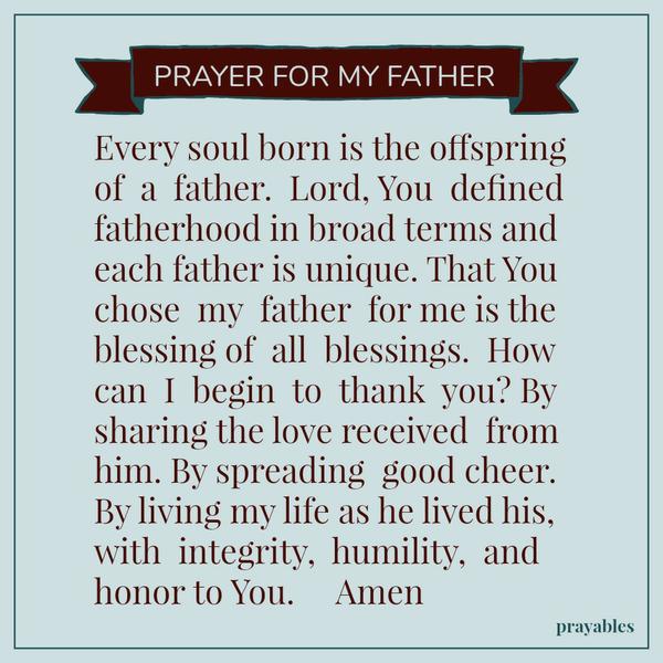 Prayer for My Father Every soul born is the offspring of a father. Lord, You defined fatherhood in broad terms and each father is unique. That You chose my father for me is the blessing of all blessings. How can I begin to thank
you? By sharing the love received from him. By spreading good cheer. By living my life as he lived his, with integrity, humility, and honor to You. Amen