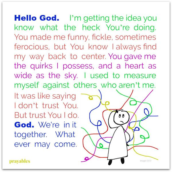 Hello God. I’m getting the idea you know what the heck You’re doing. You made me funny, fickle, sometimes ferocious, but You know I always find my way back to center. You gave me the quirks I possess, and a heart as wide as the sky.
I used to measure myself against others who aren’t me. It was like saying I don’t trust You. But trust You I do. God. We’re in it together. What ever may come.