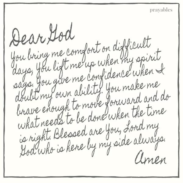 Dear God, You bring me comfort on difficult days, You lift me up when my spirit sags. You give me confidence when I doubt my own ability. You make me brave enough to move forward and do what needs to be done when the time is right.
Blessed are You, Lord my God who is here by my side always. Amen