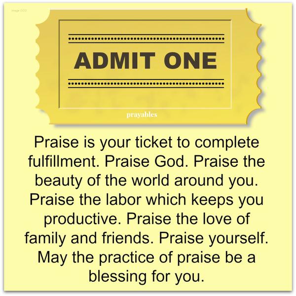 Praise is your ticket to complete fulfillment. Praise God. Praise the beauty of the world around you. Praise the labor which keeps you productive. Praise the love of family and friends. Praise yourself. May the practice of praise be a
blessing for you.