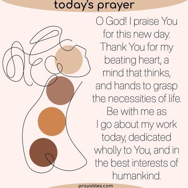 O God! I praise You for this new day. Thank You for my beating heart, a mind that thinks, and hands to grasp the necessities of life. Be with me as I go about my work today,
dedicated wholly to You, and in the best interests of humankind.