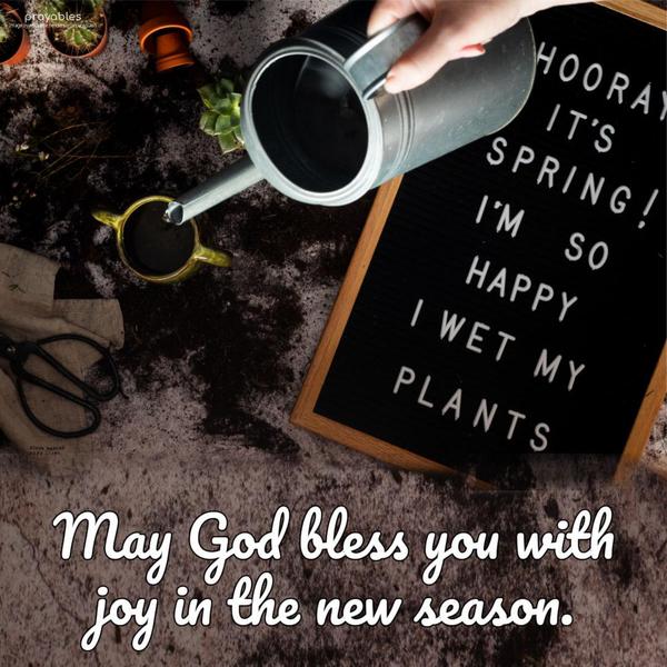 May God bless you with joy in the new season. (Hooray it’s spring! I’m so happy I wet my plants.)