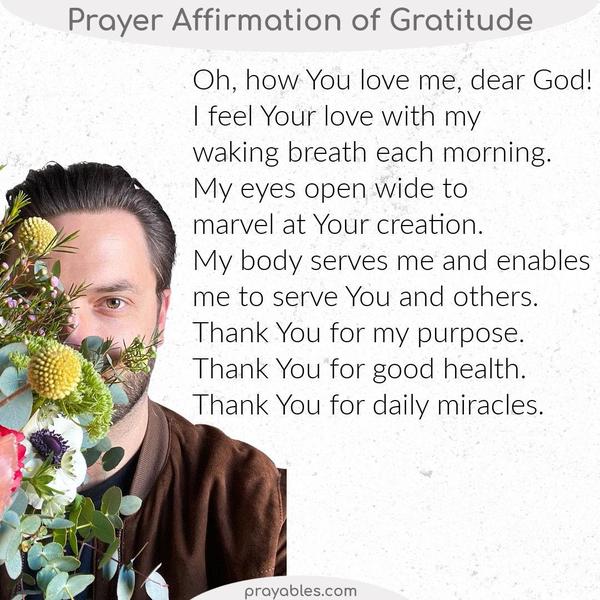 Oh, how You love me, dear God! I feel Your love with my waking breath each morning. My eyes open wide to marvel at Your creation. My body
serves me and enables me to serve You and others. Thank You, for my purpose, thank You for good health, and thank You for daily miracles.