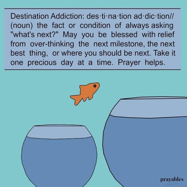 Destination Addiction: des·ti·na·tion ad·dic·tion// (noun) the fact or condition of always asking “What’s next?” May you be blessed with relief from over-thinking the next milestone, the next best thing, or where you should be next. Take it one precious day at a time. Prayer helps.