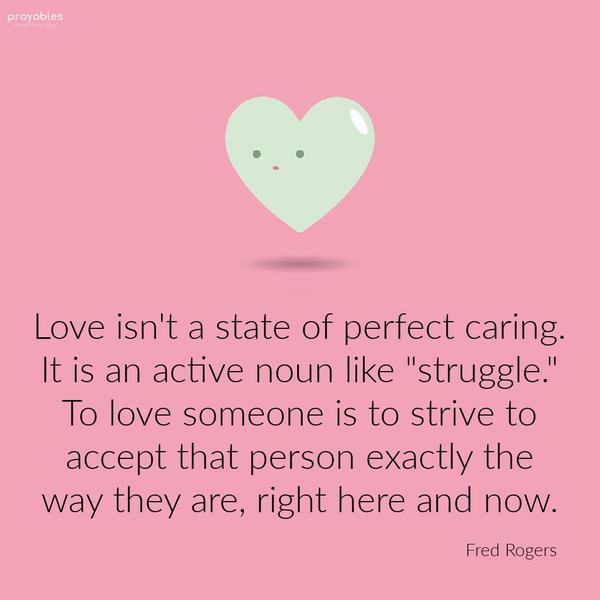 Love isn’t a state of perfect caring. It is an active noun like “struggle.” To love someone is to strive to accept that person exactly the way they are, right here and now. Fred Rogers