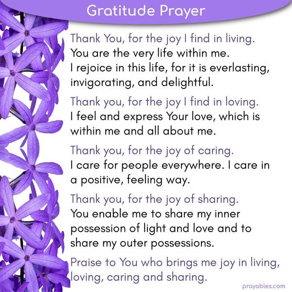 Thank You, for the joy I find in living. You are the very life within me. I rejoice in this life, for it is everlasting, invigorating, and delightful. Thank you, for the joy I
find in loving. I feel and express Your love, which is within me and all about me. Thank you, for the joy of caring. I care for people everywhere. I care in a positive, feeling way. Thank you, for the joy of sharing. You enable me to share my inner possession of light and love and to share my outer possessions. Praise to You who brings me joy in living, loving, caring and sharing.