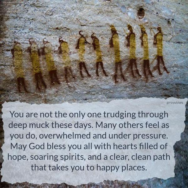 You are not the only one trudging through deep muck these days. Many others feel as you do, overwhelmed and under pressure. May God bless you all with hearts filled of hope, soaring
spirits, and a clear, clean path that takes you to happy places.