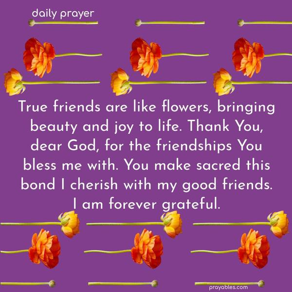True friends are like flowers, bringing beauty and joy to life. Thank You, dear God, for the friendships You bless me with. You make sacred this bond I cherish with my good friends.  I am forever grateful.