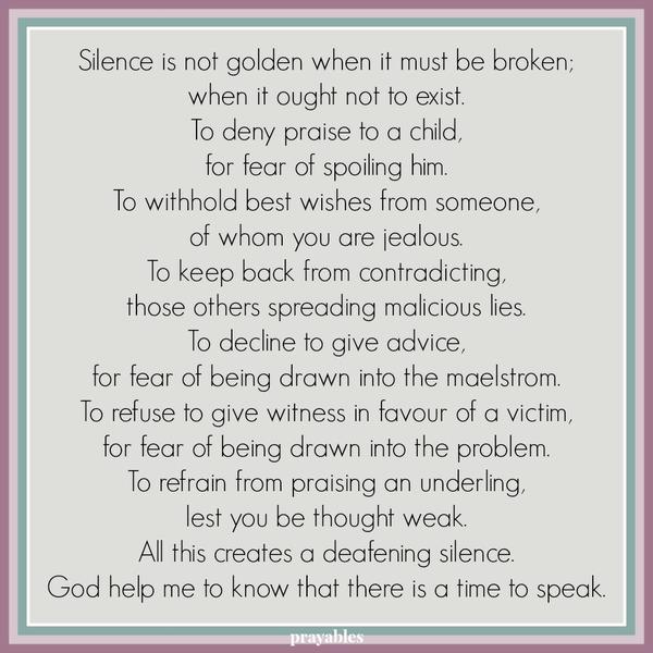 Silence is not golden when it must be broken; when it ought not to exist. To deny praise to a child, for fear of spoiling him. To withhold best wishes from someone, of whom you are jealous. To keep back from contradicting, those
others spreading malicious lies. To decline to give advice, for fear of being drawn into the maelstrom. To refuse to give witness in favor of a victim, for fear of being drawn into the problem. To refrain from praising an underling, lest you be thought weak. All this creates a deafening silence. God help me to know that there is a time to speak.