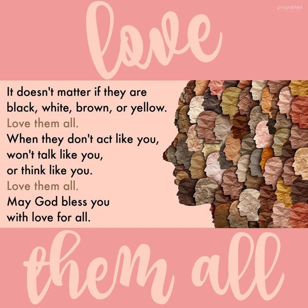 It doesn’t matter if they are black, white, brown, or yellow. Love them all. When they don’t act like you, talk like you, or think like you do. Love them all. May God bless you with love
for all.