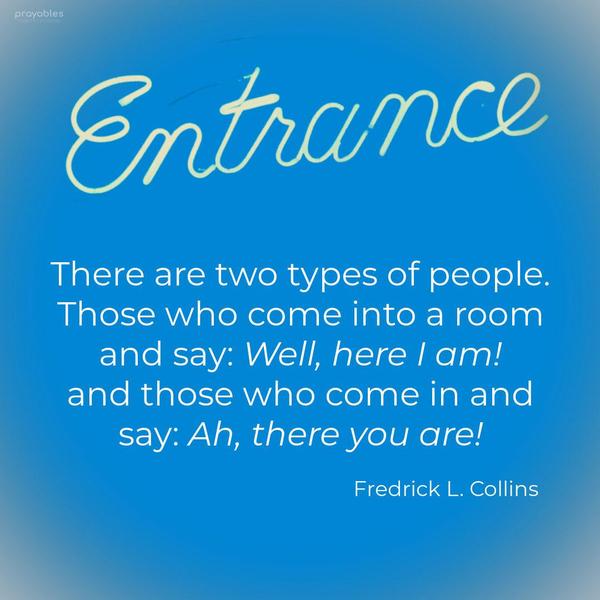 There are two types of people. Those who come into a room and say, “Well, here I am!” and those who come in and say, “Ah, there you are!” Fredrick L. Collins