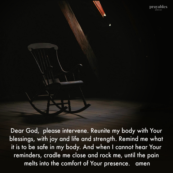 Dear God, please intervene. Reunite my body with Your blessings, with joy and life and strength. Remind me what it is to be safe in my body. And when I cannot hear Your reminders, cradle me close and rock me, until the pain melts into the
comfort of Your presence. amen