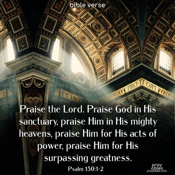 Praise the Lord. Praise God in His sanctuary, praise Him in His mighty heavens, praise Him for His acts of power, praise Him for His surpassing greatness. Psalm 150:1-2