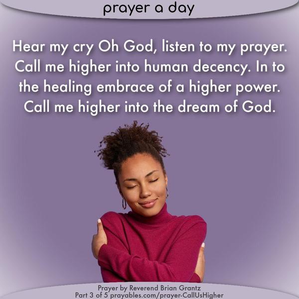 Hear my cry Oh God, listen to my prayer. Call me higher into human decency. In to the healing embrace of a higher power. Call me higher into the dream of
God.