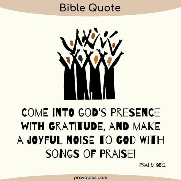 Psalm 95:2 Come into God's presence with gratitude, and make a joyful noise to God with songs of praise!