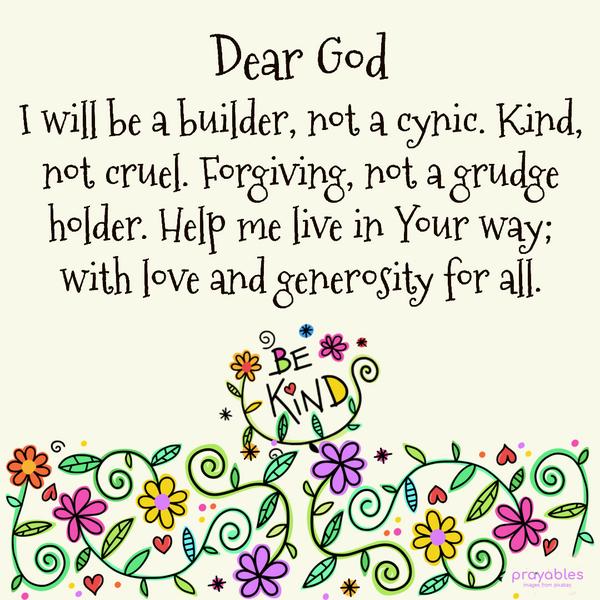 Dear God, I will be a builder, not a cynic. Kind, not cruel. Forgiving, not a grudge holder. Help me live in Your way; with love and generosity for all. Amen