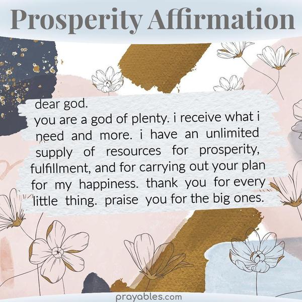 You are a God of plenty. I receive what I need and more. I have an unlimited supply of resources for prosperity, fulfillment, and for carrying
out Your plan for my happiness. Thank You for every little thing. Praise You for the big ones.