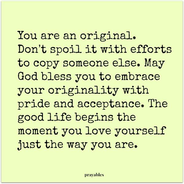 You are an original. Don’t spoil it with efforts to copy someone else. May God bless you to embrace your originality with pride and acceptance. The good life begins the moment you love yourself just the way you are.