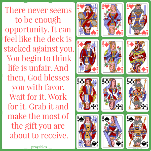 There never seems to be enough opportunity. It can feel like the deck is stacked against you. You begin to think life is unfair. And then, God blesses you with favor. Wait for it. Work for it. Grab it and make the most of the gift you are
about to receive.