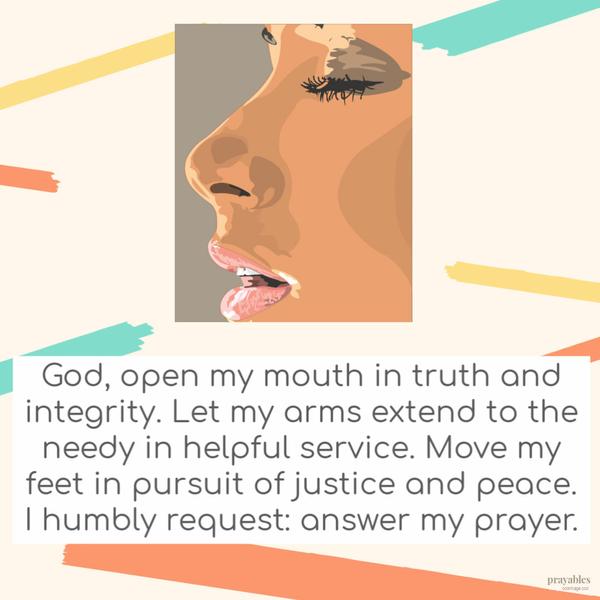 God, open my mouth in truth and integrity. Let my arms extend to the needy in helpful service. Move my feet in pursuit of justice and peace. I humbly request: answer my
prayer.