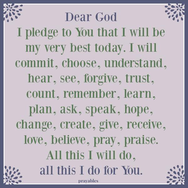 Dear God I pledge to You that I will be my very best today. I will commit, choose, understand, hear, see, forgive, trust, count, remember, learn, plan, ask, speak, hope, change, create, give, receive, love, believe, pray, praise. All this
I will do, all this I do for You.