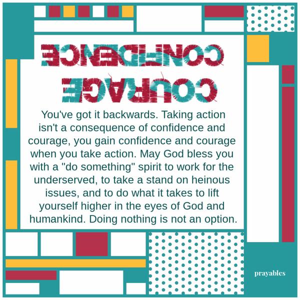 You’ve got it backwards. Taking action isn’t a consequence of confidence and courage, you gain confidence and courage when you
take action. May God bless you with a “do something” spirit to work for the underserved, to take a stand on heinous issues, and to do what it takes to lift yourself higher in the eyes of God and humankind. Doing nothing is not an option.