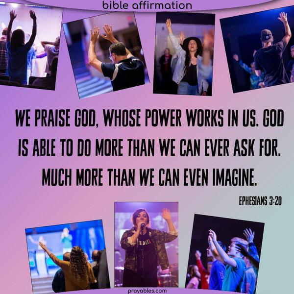 We praise God, whose power works in us. God is able to do more than we can ever ask for. Much more than we can even imagine. Ephesians 3:20