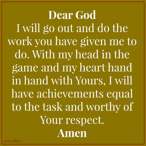 Dear God, I will go out and do the work you have given me to do. With my head in the game and my heart hand in hand with Yours, I will have achievements equal to the task and worthy of Your respect. Amen