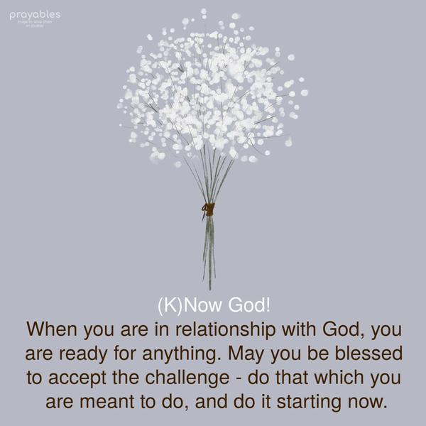 (K)Now God! When you are in relationship with God, you are ready for anything. May you be blessed to accept the challenge – do that which you are meant to do, and do it starting now.