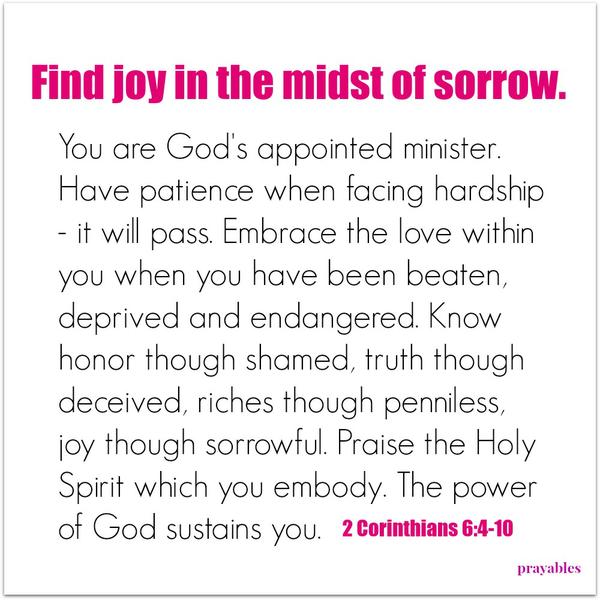 2 Corinthians 6:4-10 Find joy in the midst of sorrow. You are God’s appointed minister. Have patience when facing hardship – it will pass. Embrace the love within you when you have been beaten, deprived and endangered. Know honor
though shamed, truth though deceived, riches though penniless, joy though sorrowful. Praise the Holy Spirit which you embody. The power of God sustains you.