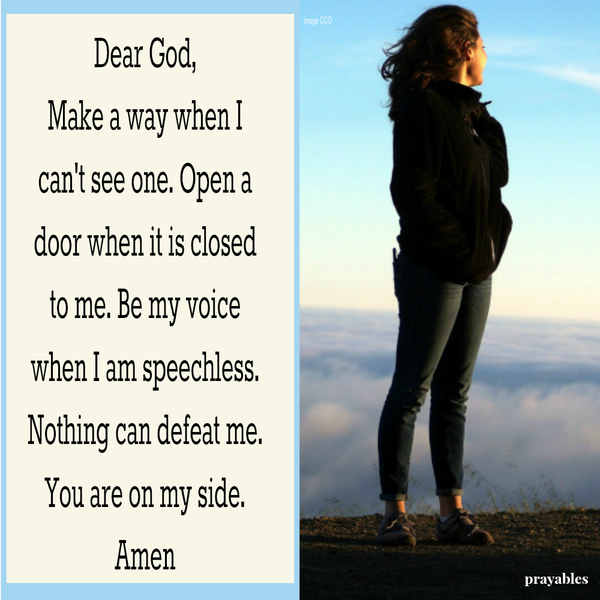 Dear God, Make a way when I can’t see one. Open a door when it is closed to me. Be my voice when I am speechless. Nothing can defeat me. You are on my side. Amen