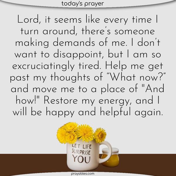 Lord, it seems like every time I turn around, there’s someone making demands of me. I don’t want to disappoint, but I am so excruciatingly tired. Help me get past my thoughts of “What now?” and move me to a place of “And how!” Restore my energy, and I will be happy and helpful again.