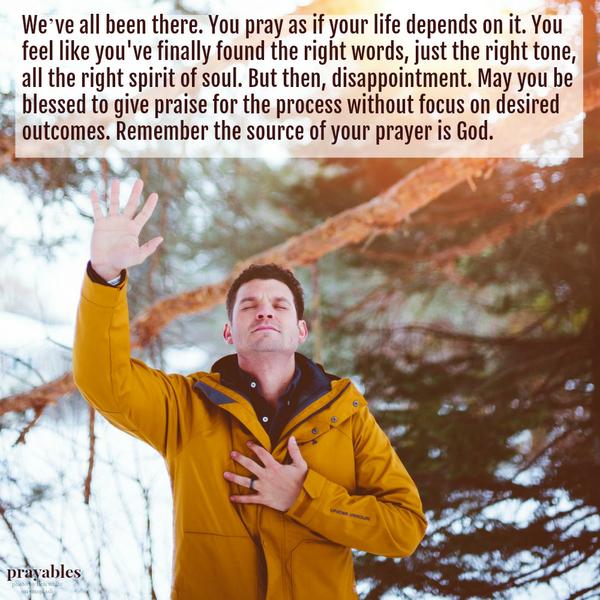 We’ve all been there. You pray as if your life depends on it. You feel like you’ve finally found the right words, just the right tone, all the right spirit of soul. But then, disappointment. May you be blessed to give praise for the
process without focus on desired outcomes. Remember the source of your prayer is God.